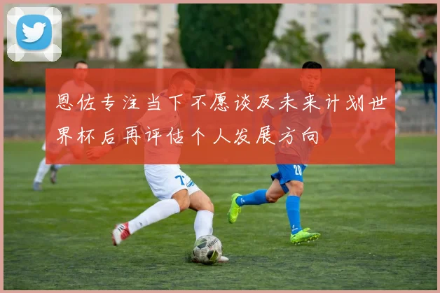 恩佐专注当下不愿谈及未来计划世界杯后再评估个人发展方向