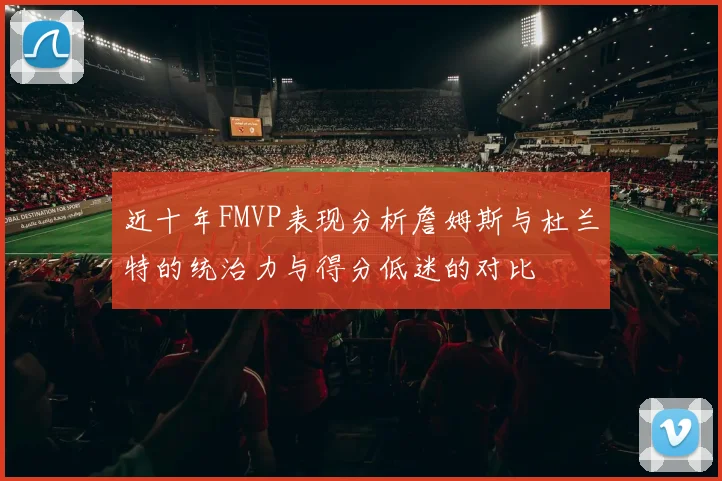 近十年FMVP表现分析詹姆斯与杜兰特的统治力与得分低迷的对比
