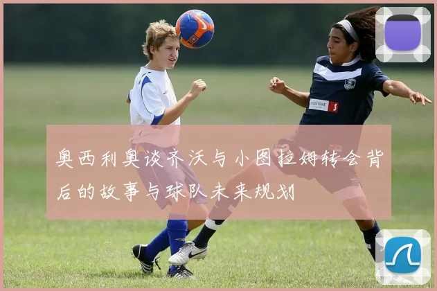 奥西利奥谈齐沃与小图拉姆转会背后的故事与球队未来规划