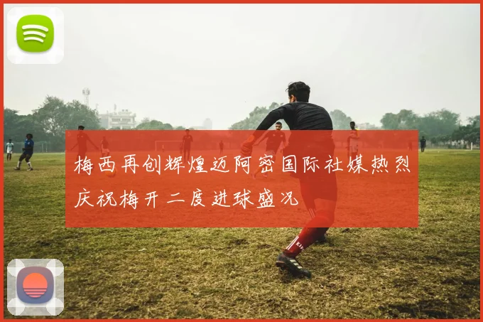 梅西再创辉煌迈阿密国际社媒热烈庆祝梅开二度进球盛况