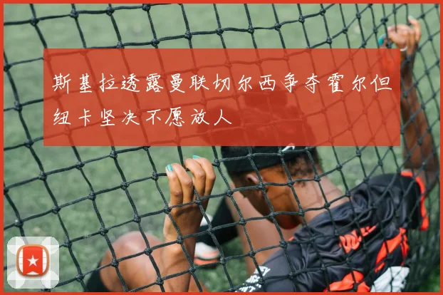 斯基拉透露曼联切尔西争夺霍尔但纽卡坚决不愿放人
