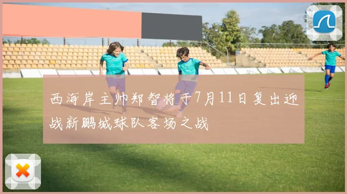 西海岸主帅郑智将于7月11日复出迎战新鹏城球队客场之战