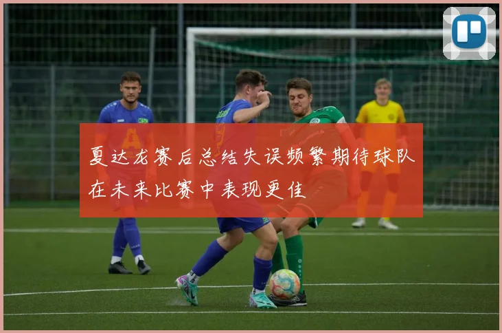 夏达龙赛后总结失误频繁期待球队在未来比赛中表现更佳
