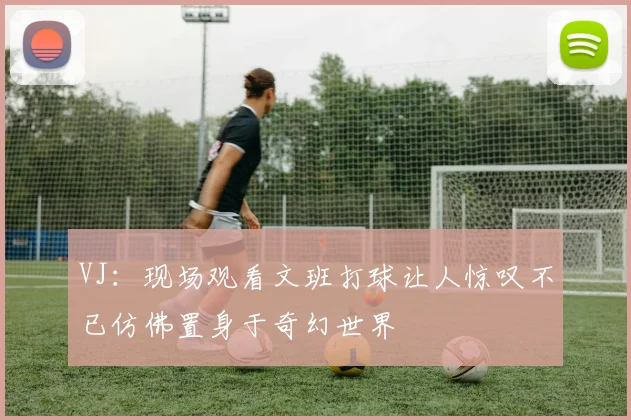 VJ：现场观看文班打球让人惊叹不已仿佛置身于奇幻世界