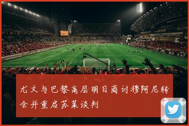 尤文与巴黎高层明日商讨穆阿尼转会并重启苏莱谈判
