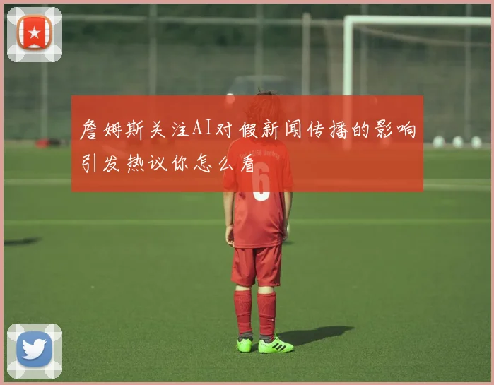 詹姆斯关注AI对假新闻传播的影响引发热议你怎么看