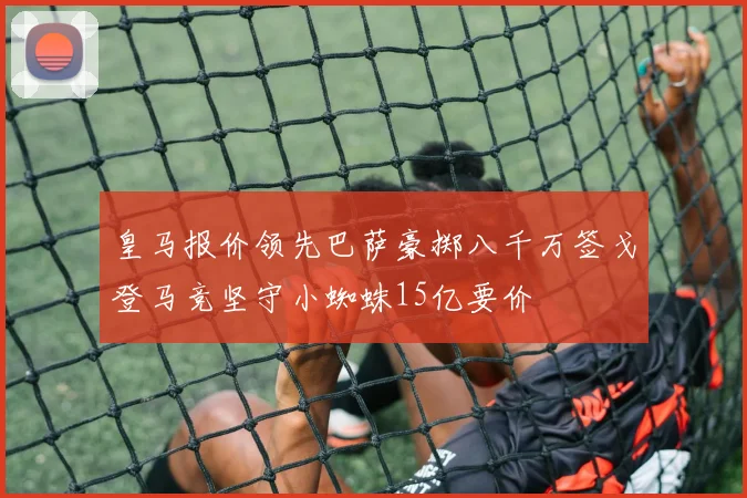 皇马报价领先巴萨豪掷八千万签戈登马竞坚守小蜘蛛15亿要价