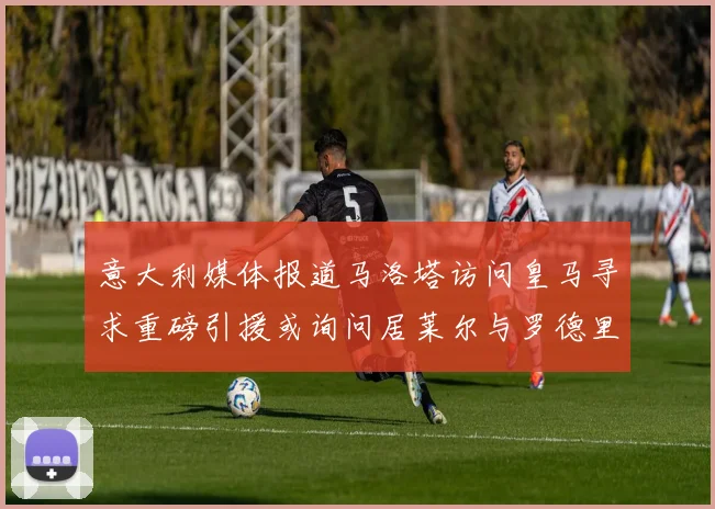 意大利媒体报道马洛塔访问皇马寻求重磅引援或询问居莱尔与罗德里戈