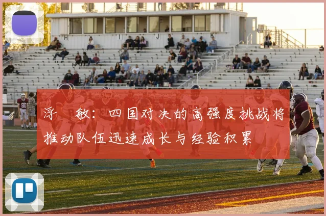 浮嶋敏：四国对决的高强度挑战将推动队伍迅速成长与经验积累
