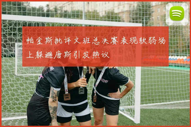 帕金斯批评文班总决赛表现软弱场上躲避唐斯引发热议
