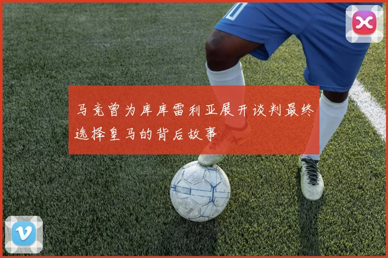 马竞曾为库库雷利亚展开谈判最终选择皇马的背后故事